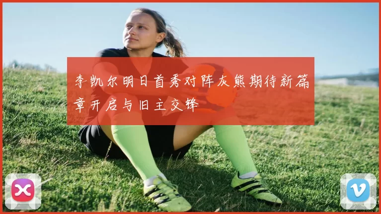 李凯尔明日首秀对阵灰熊期待新篇章开启与旧主交锋