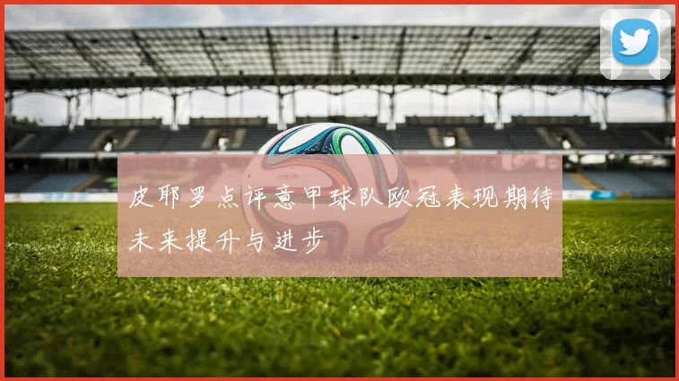 皮耶罗点评意甲球队欧冠表现期待未来提升与进步