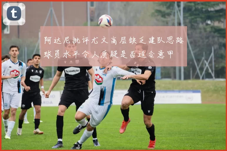 阿达尼批评尤文高层缺乏建队思路球员水平令人质疑是否适合意甲
