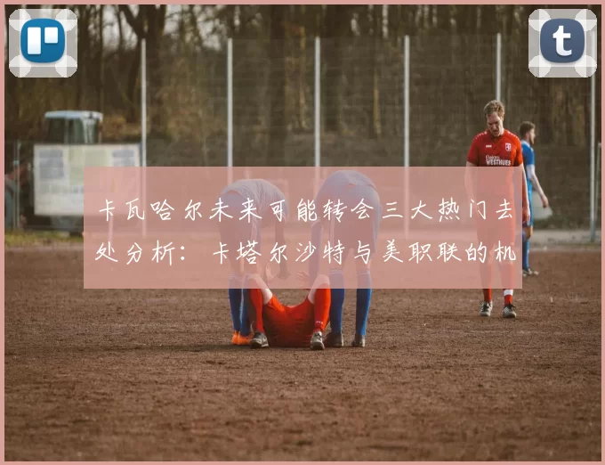 卡瓦哈尔未来可能转会三大热门去处分析：卡塔尔沙特与美职联的机会
