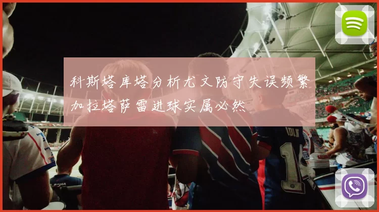 科斯塔库塔分析尤文防守失误频繁加拉塔萨雷进球实属必然