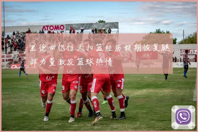 里德回忆惊天扣篮经历假期恢复腿部力量激发篮球热情