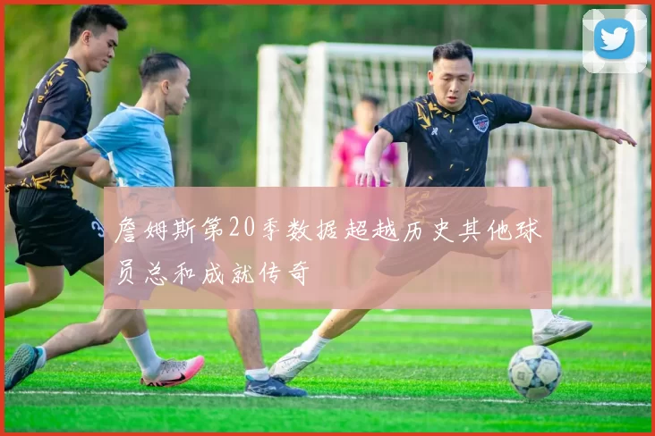 詹姆斯第20季数据超越历史其他球员总和成就传奇