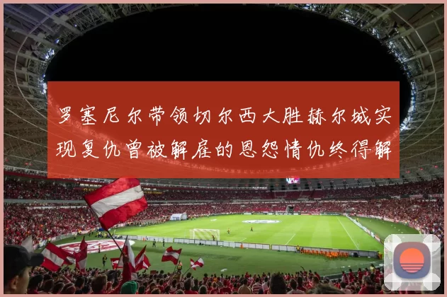 罗塞尼尔带领切尔西大胜赫尔城实现复仇曾被解雇的恩怨情仇终得解开