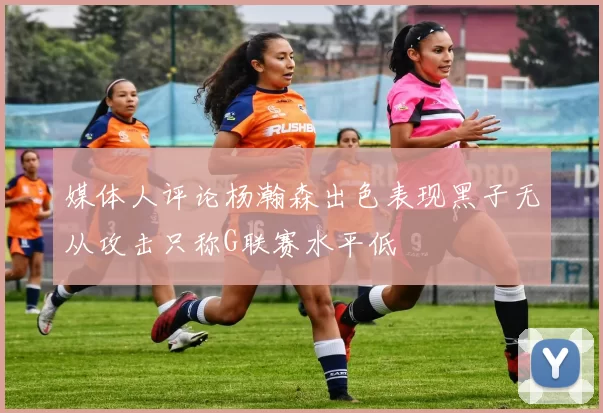 媒体人评论杨瀚森出色表现黑子无从攻击只称G联赛水平低