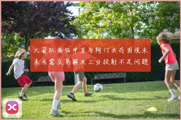 火箭队面临申京与阿门共存困境未来或需交易解决三分投射不足问题