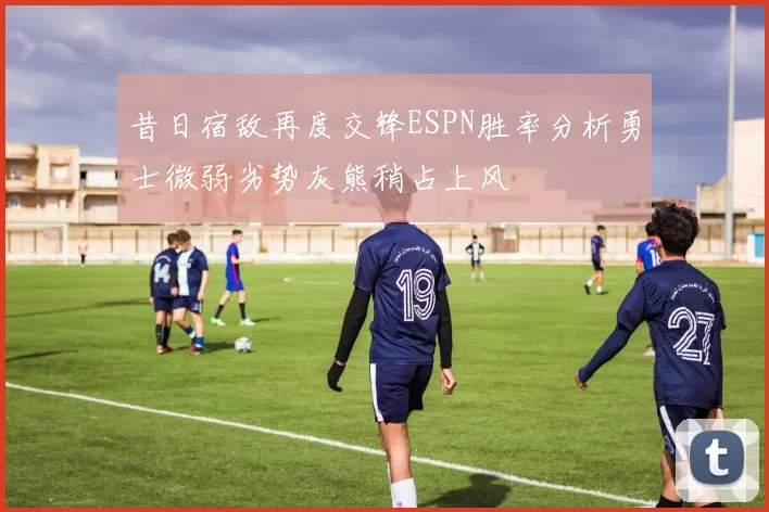 昔日宿敌再度交锋ESPN胜率分析勇士微弱劣势灰熊稍占上风
