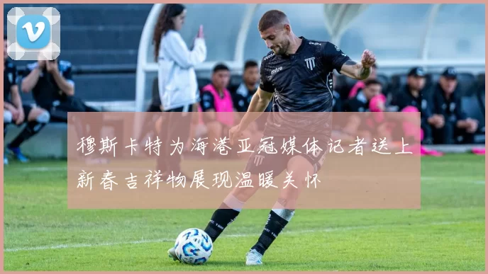 穆斯卡特为海港亚冠媒体记者送上新春吉祥物展现温暖关怀