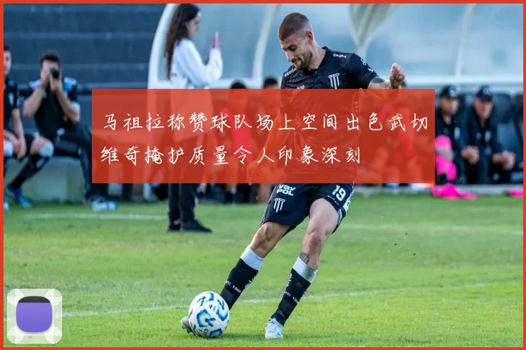马祖拉称赞球队场上空间出色武切维奇掩护质量令人印象深刻