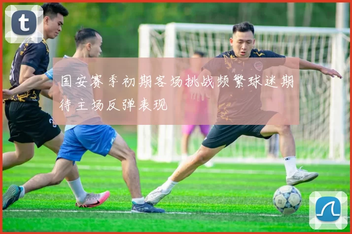 国安赛季初期客场挑战频繁球迷期待主场反弹表现