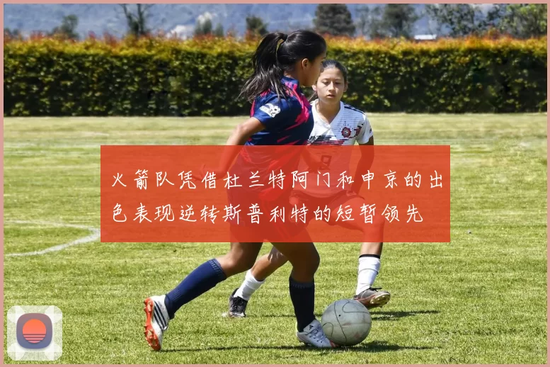 火箭队凭借杜兰特阿门和申京的出色表现逆转斯普利特的短暂领先