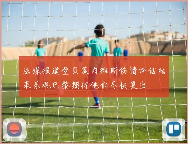 法媒报道登贝莱内维斯伤情评估结果乐观巴黎期待他们尽快复出