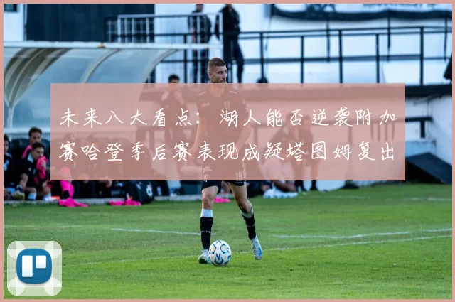 未来八大看点：湖人能否逆袭附加赛哈登季后赛表现成疑塔图姆复出能否助力球队